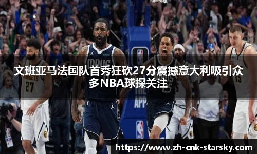 文班亚马法国队首秀狂砍27分震撼意大利吸引众多NBA球探关注